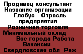 Продавец-консультант › Название организации ­ Глобус › Отрасль предприятия ­ Розничная торговля › Минимальный оклад ­ 17 000 - Все города Работа » Вакансии   . Свердловская обл.,Реж г.